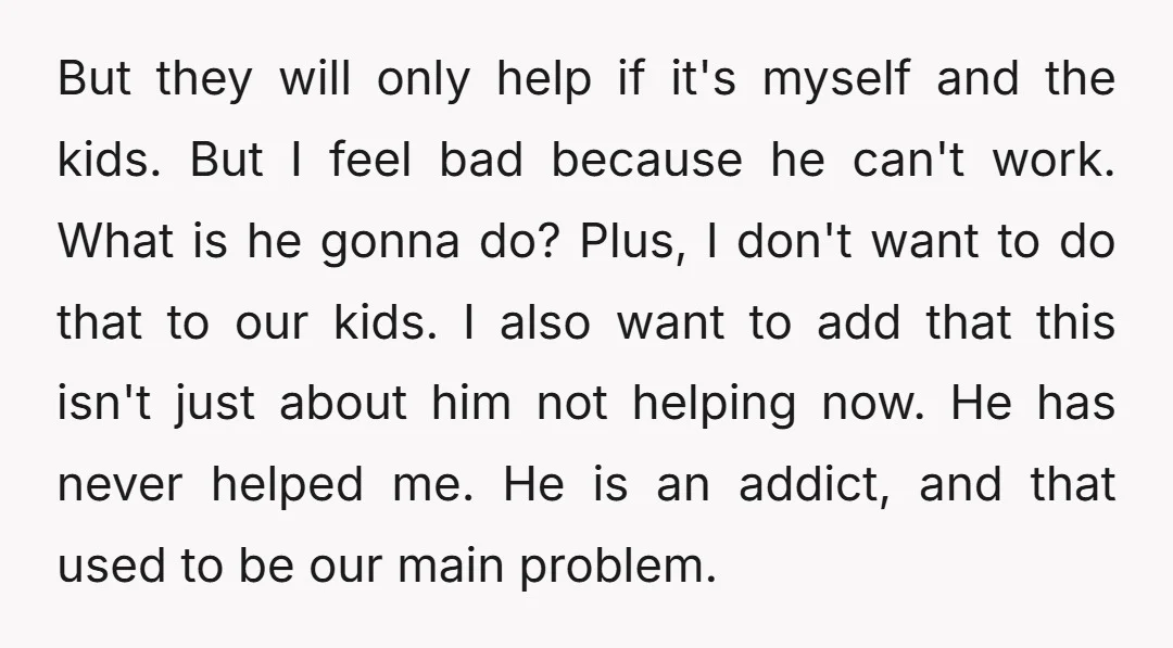 But they will only help if it's myself and the kids. But I feel bad because he can't work. What is he gonna do? Plus, I don't want to do...