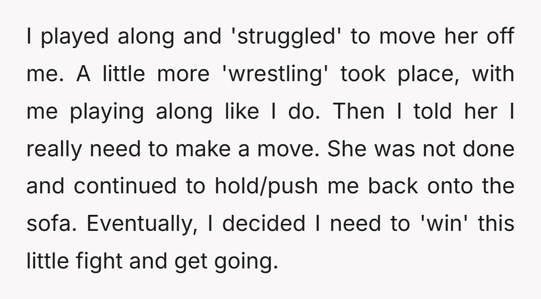 I played along and 'struggled' to move her off me. A little more 'wrestling' took place, with me playing along like I do. Then I told her I really need...