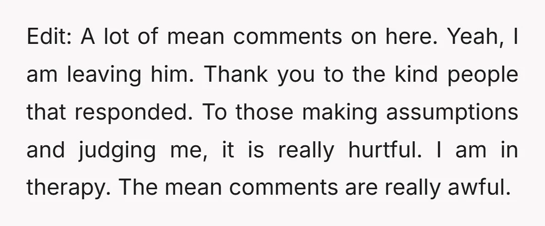 Edit: A lot of mean comments on here. Yeah, I am leaving him. Thank you to the kind people that responded. To those making assumptions and judging me, it is...