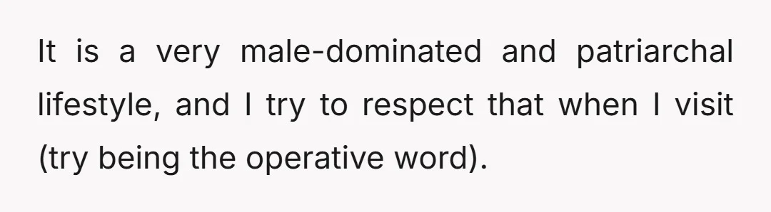 It is a very male-dominated and patriarchal lifestyle, and I try to respect that when I visit (try being the operative word).