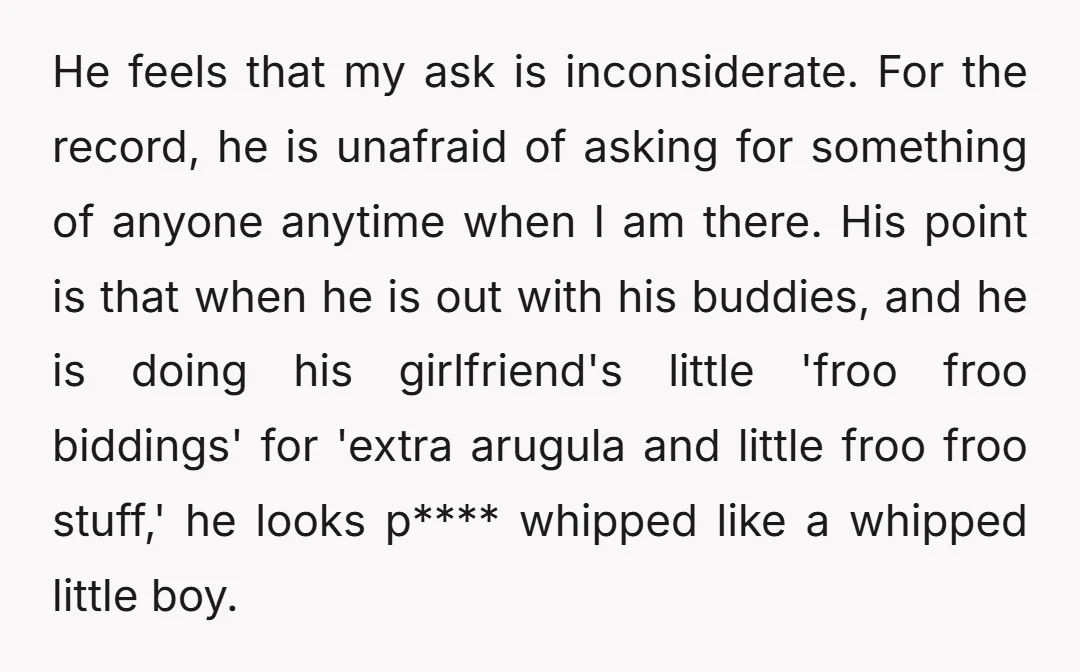 He feels that my ask is inconsiderate. For the record, he is unafraid of asking for something of anyone anytime when I am there. His point is that when he...