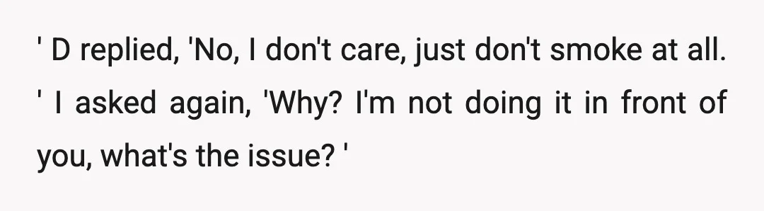 ' D replied, 'No, I don't care, just don't smoke at all. ' I asked again, 'Why? I'm not doing it in front of you, what's the issue? '