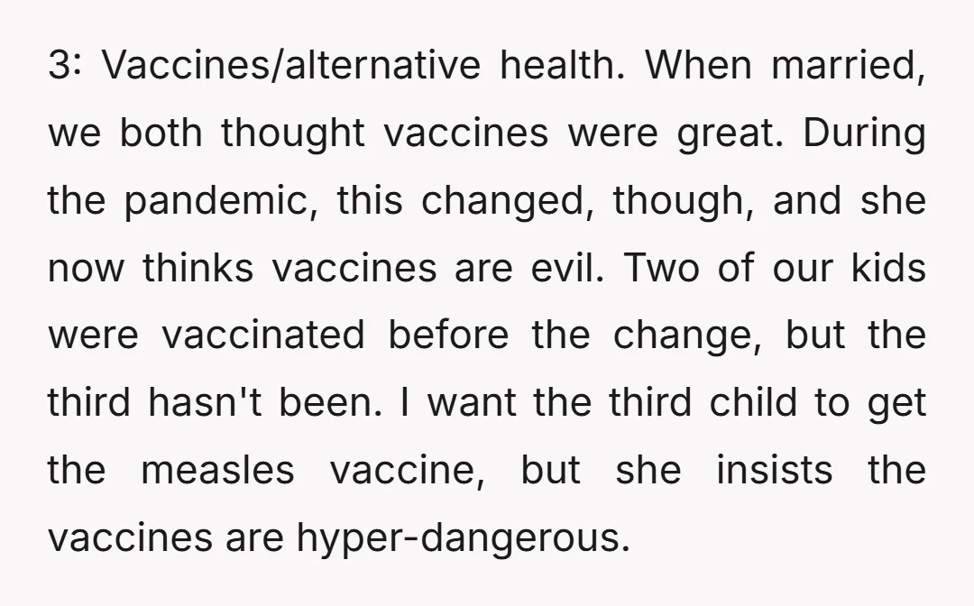 3: Vaccines/alternative health. When married, we both thought vaccines were great. During the pandemic, this changed, though, and she now thinks vaccines are evil. Two of our kids were vaccinated...