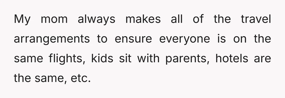 My mom always makes all of the travel arrangements to ensure everyone is on the same flights, kids sit with parents, hotels are the same, etc.