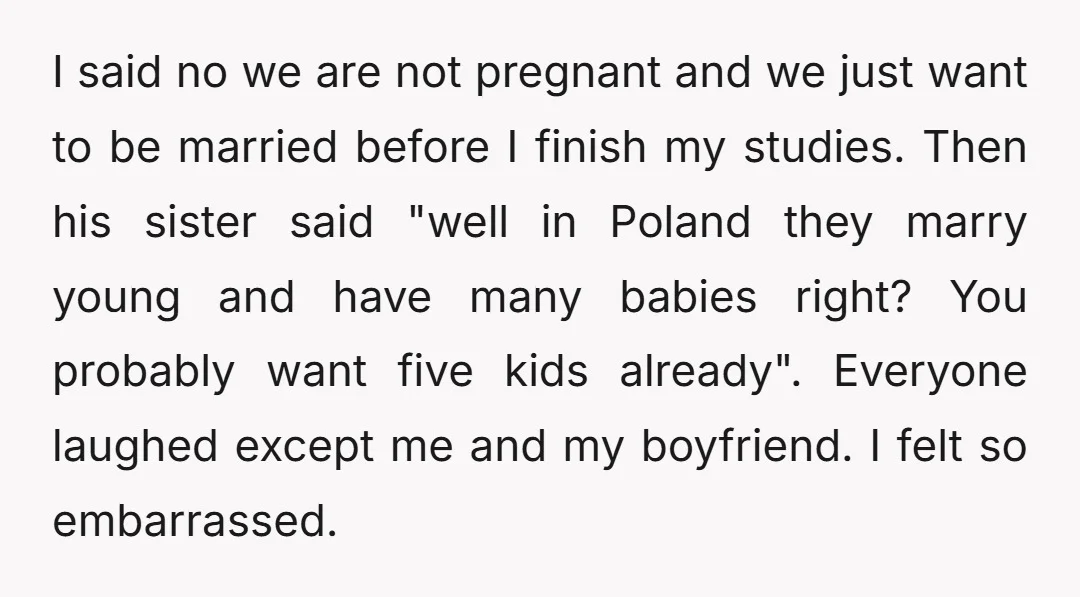 I said no we are not pregnant and we just want to be married before I finish my studies. Then his sister said "well in Poland they marry young and...