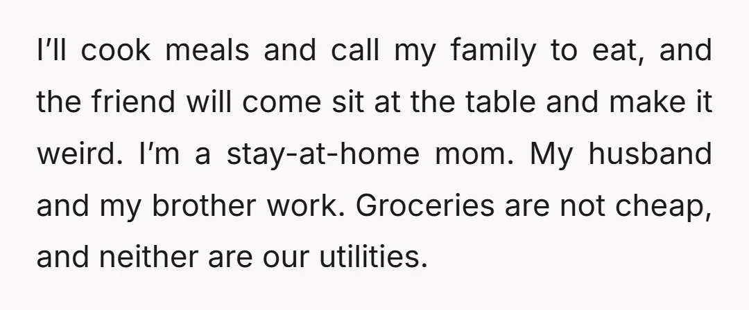 I’ll cook meals and call my family to eat, and the friend will come sit at the table and make it weird. I’m a stay-at-home mom. My husband and my...