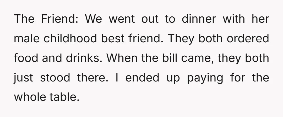 The Friend: We went out to dinner with her male childhood best friend. They both ordered food and drinks. When the bill came, they both just stood there. I ended...