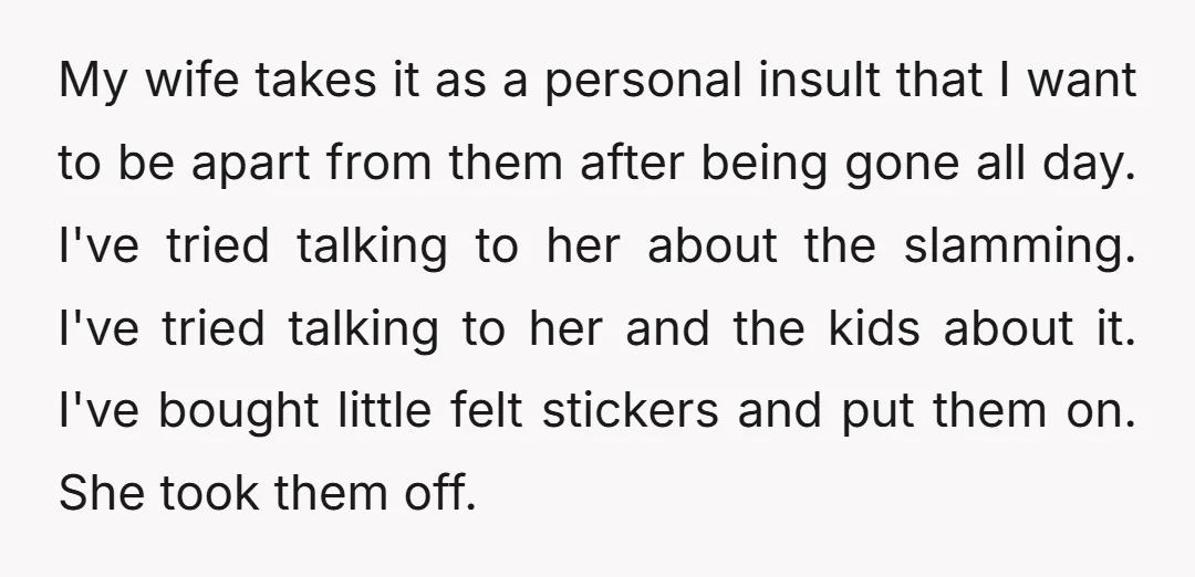 My wife takes it as a personal insult that I want to be apart from them after being gone all day. I've tried talking to her about the slamming. I've...
