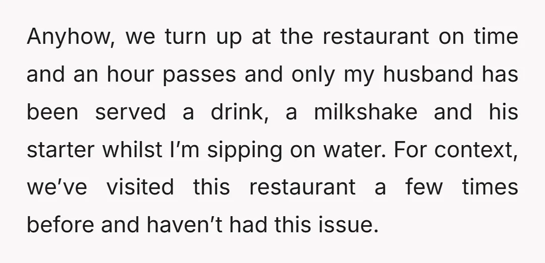 Anyhow, we turn up at the restaurant on time and an hour passes and only my husband has been served a drink, a milkshake and his starter whilst I’m sipping...