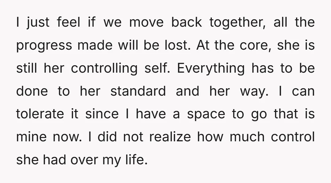 I just feel if we move back together, all the progress made will be lost. At the core, she is still her controlling self. Everything has to be done to...