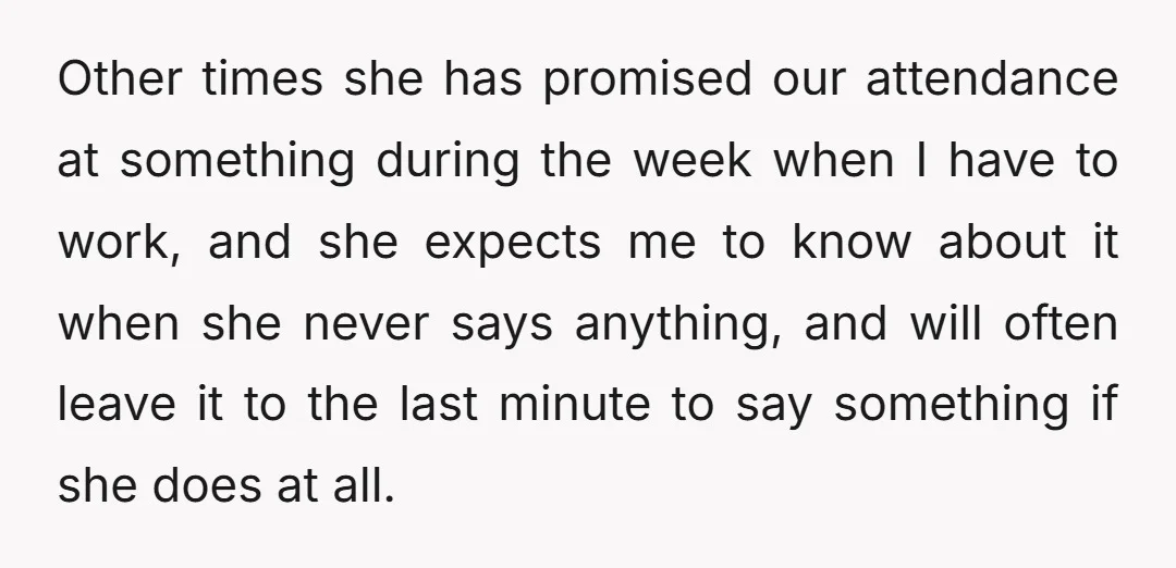 Other times she has promised our attendance at something during the week when I have to work, and she expects me to know about it when she never says anything,...