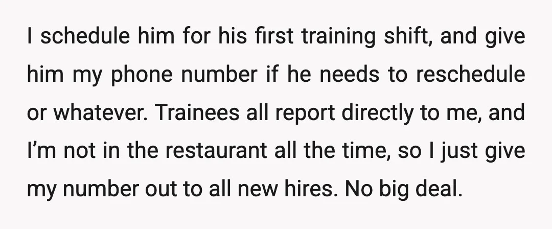 I schedule him for his first training shift, and give him my phone number if he needs to reschedule or whatever. Trainees all report directly to me, and I’m not...