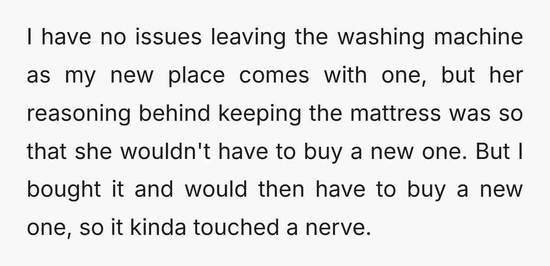 I have no issues leaving the washing machine as my new place comes with one, but her reasoning behind keeping the mattress was so that she wouldn't have to buy...