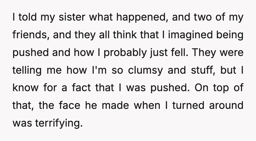 I told my sister what happened, and two of my friends, and they all think that I imagined being pushed and how I probably just fell. They were telling me...