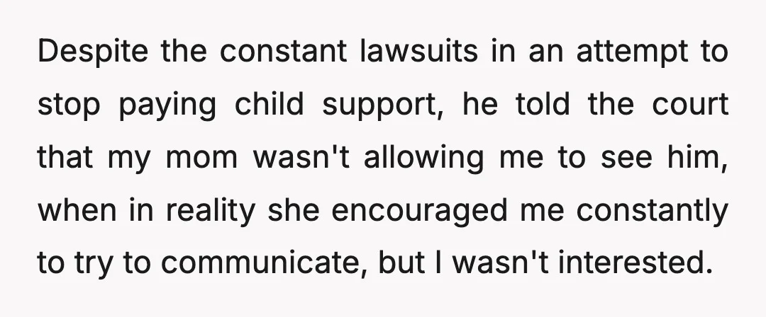 Despite the constant lawsuits in an attempt to stop paying child support, he told the court that my mom wasn't allowing me to see him, when in reality she encouraged...