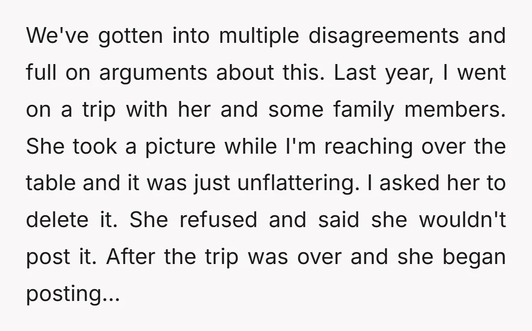 We've gotten into multiple disagreements and full on arguments about this. Last year, I went on a trip with her and some family members. She took a picture while I'm...