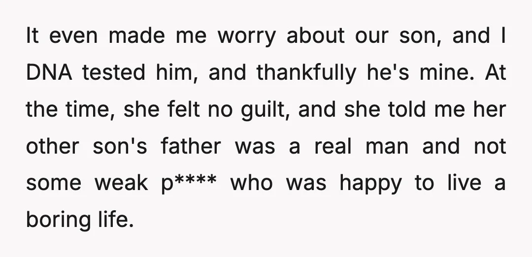 It even made me worry about our son, and I DNA tested him, and thankfully he's mine. At the time, she felt no guilt, and she told me her other...