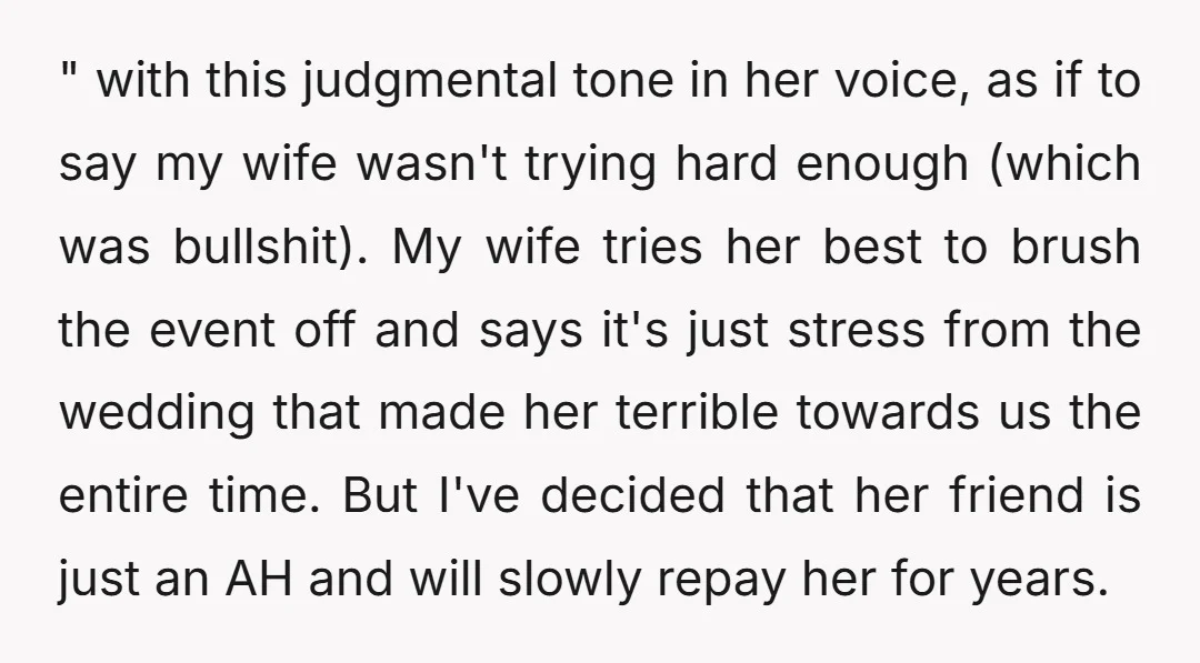 " with this judgmental tone in her voice, as if to say my wife wasn't trying hard enough (which was bullshit). My wife tries her best to brush the event...