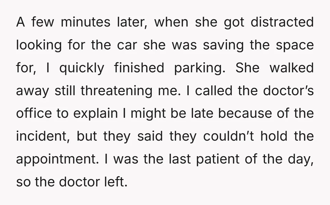A few minutes later, when she got distracted looking for the car she was saving the space for, I quickly finished parking. She walked away still threatening me. I called...