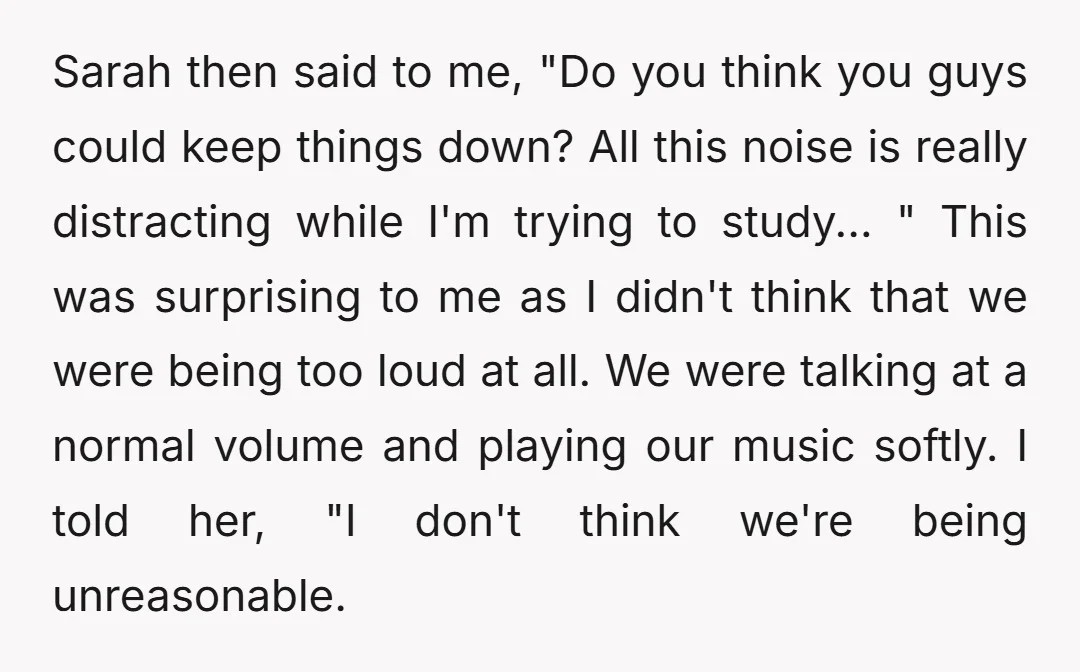 Sarah then said to me, "Do you think you guys could keep things down? All this noise is really distracting while I'm trying to study... " This was surprising to...
