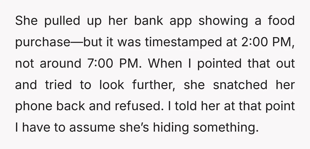 She pulled up her bank app showing a food purchase—but it was timestamped at 2:00 PM, not around 7:00 PM. When I pointed that out and tried to look further,...