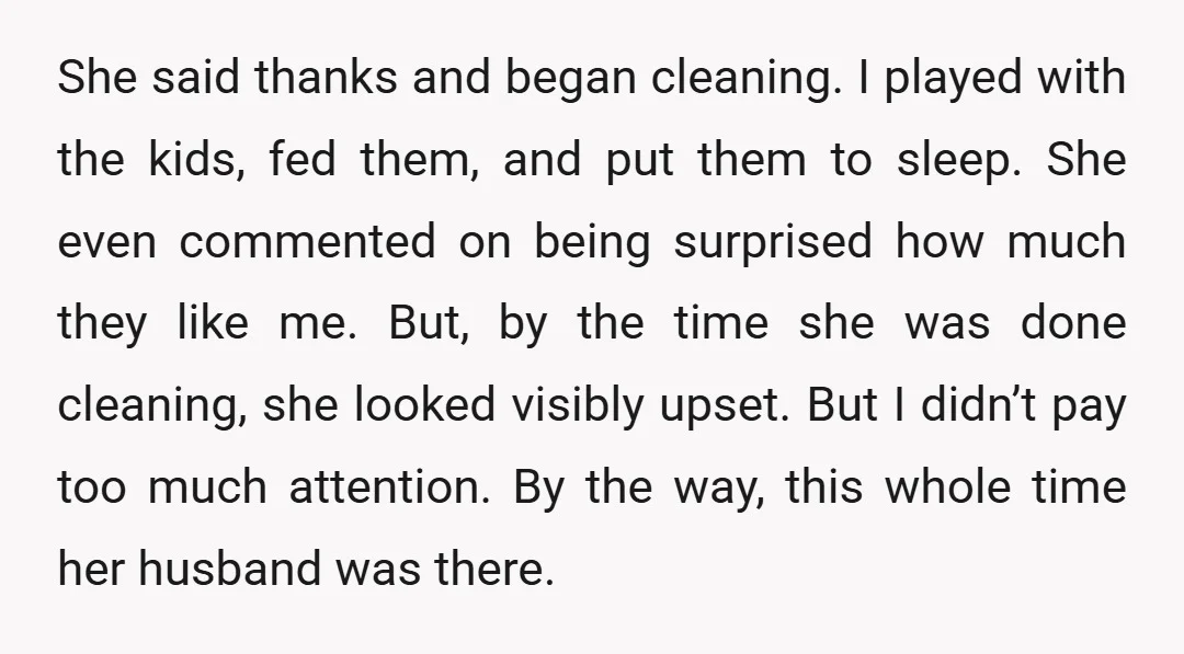 She said thanks and began cleaning. I played with the kids, fed them, and put them to sleep. She even commented on being surprised how much they like me. But,...