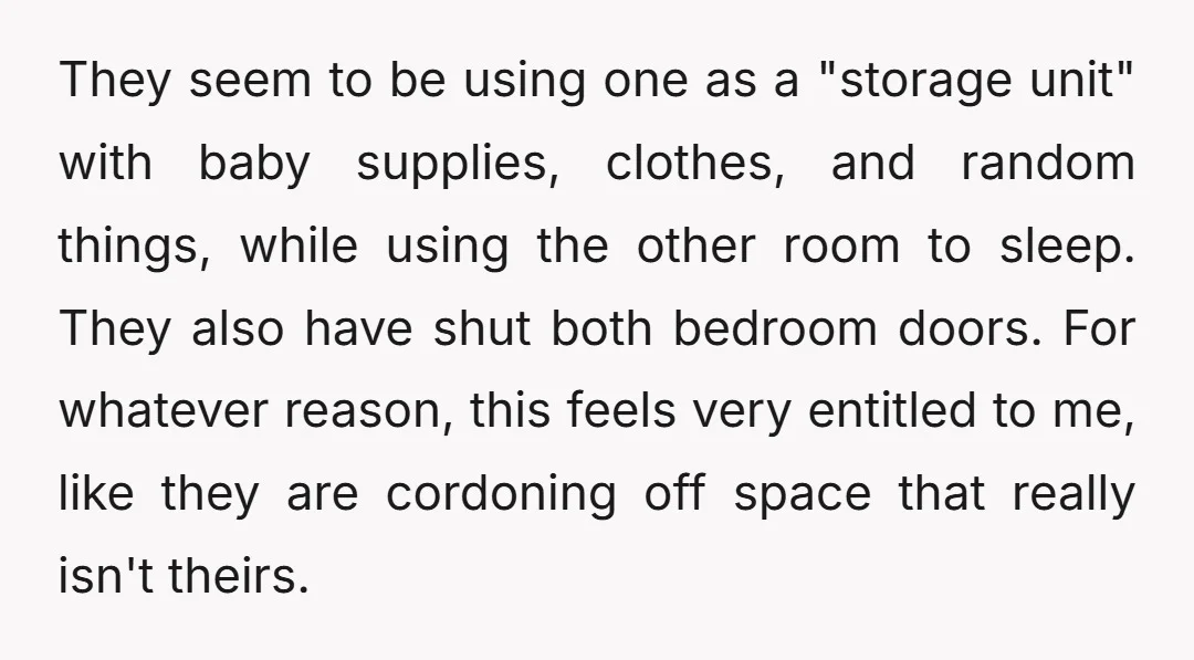 They seem to be using one as a "storage unit" with baby supplies, clothes, and random things, while using the other room to sleep. They also have shut both bedroom...