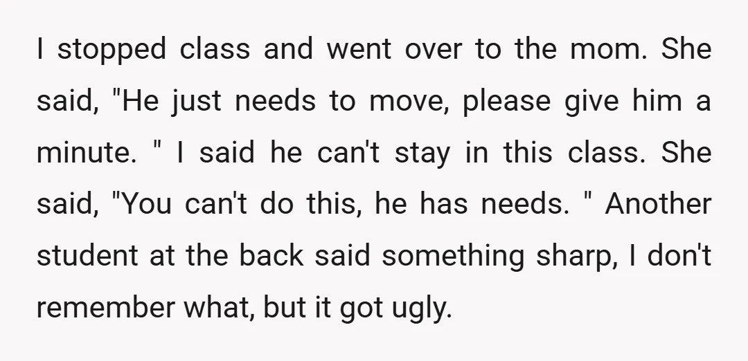 I stopped class and went over to the mom. She said, "He just needs to move, please give him a minute. " I said he can't stay in this class....