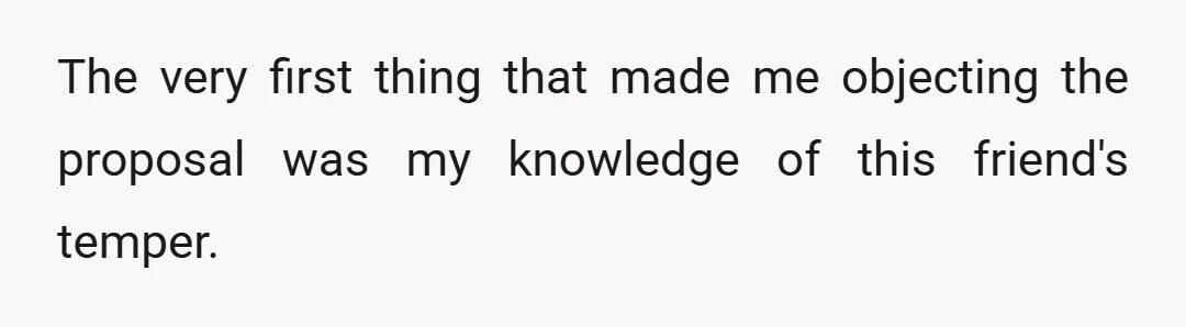 The very first thing that made me objecting the proposal was my knowledge of this friend's temper.