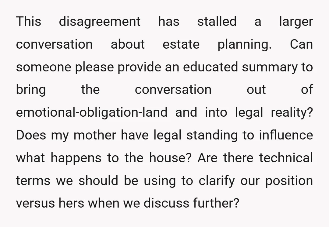 This disagreement has stalled a larger conversation about estate planning. Can someone please provide an educated summary to bring the conversation out of emotional-obligation-land and into legal reality? Does my...