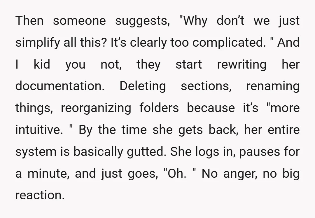 Then someone suggests, "Why don’t we just simplify all this? It’s clearly too complicated. " And I kid you not, they start rewriting her documentation. Deleting sections, renaming things, reorganizing...