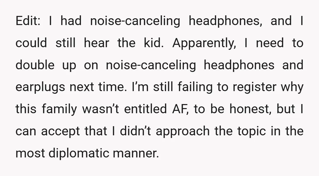 Edit: I had noise-canceling headphones, and I could still hear the kid. Apparently, I need to double up on noise-canceling headphones and earplugs next time. I’m still failing to register...
