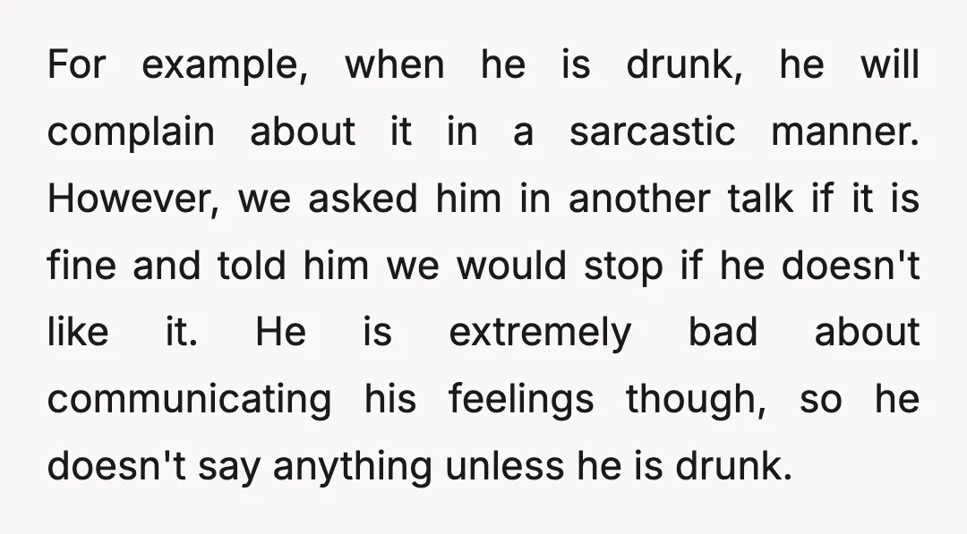 For example, when he is drunk, he will complain about it in a sarcastic manner. However, we asked him in another talk if it is fine and told him we...