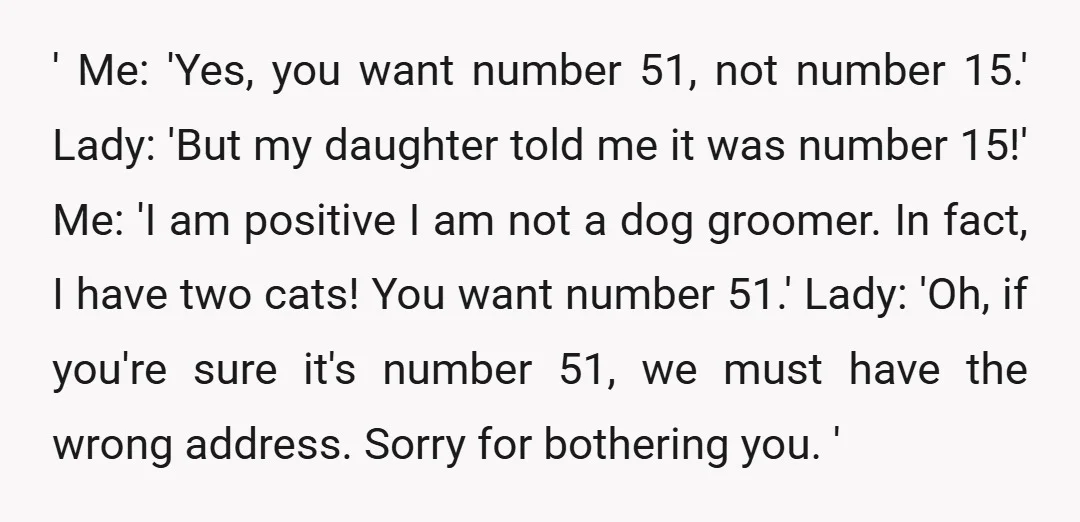 ' Me: 'Yes, you want number 51, not number 15.' Lady: 'But my daughter told me it was number 15!' Me: 'I am positive I am not a dog groomer....