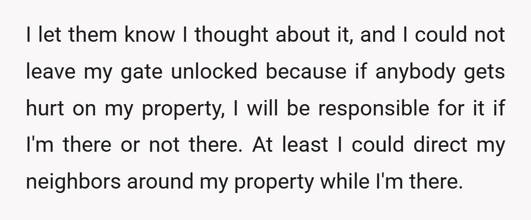 I let them know I thought about it, and I could not leave my gate unlocked because if anybody gets hurt on my property, I will be responsible for it...
