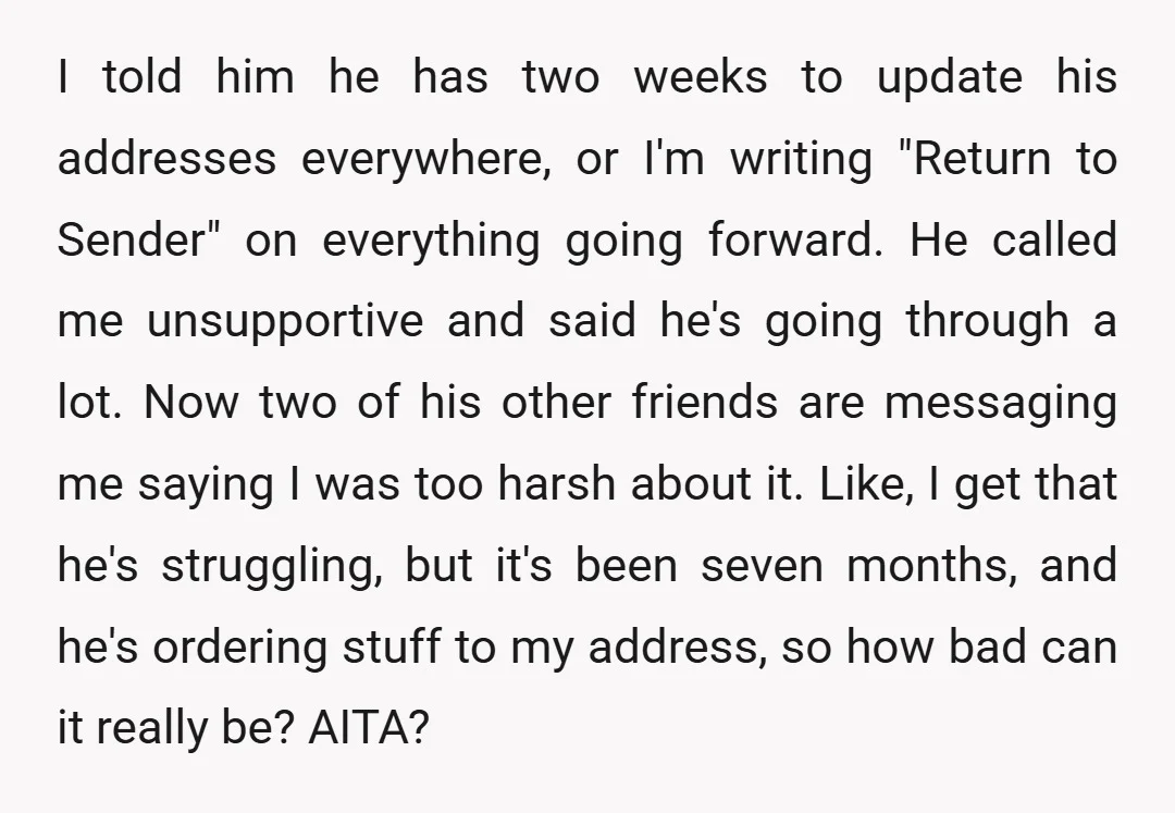 I told him he has two weeks to update his addresses everywhere, or I'm writing "Return to Sender" on everything going forward. He called me unsupportive and said he's going...
