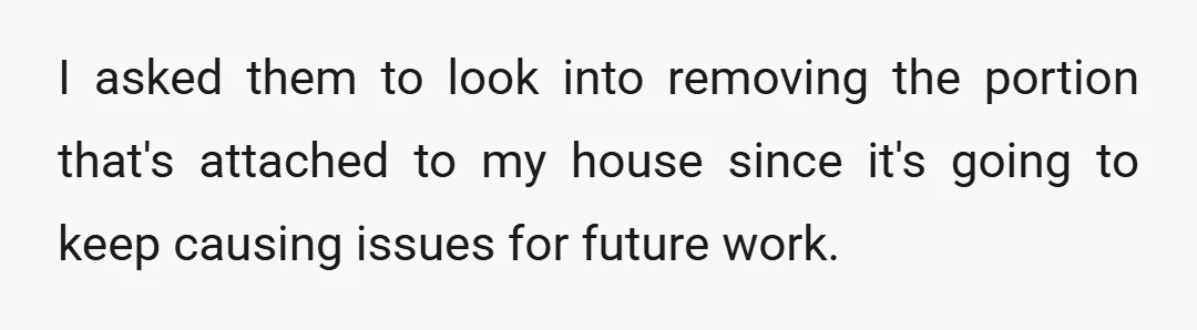 I asked them to look into removing the portion that's attached to my house since it's going to keep causing issues for future work.