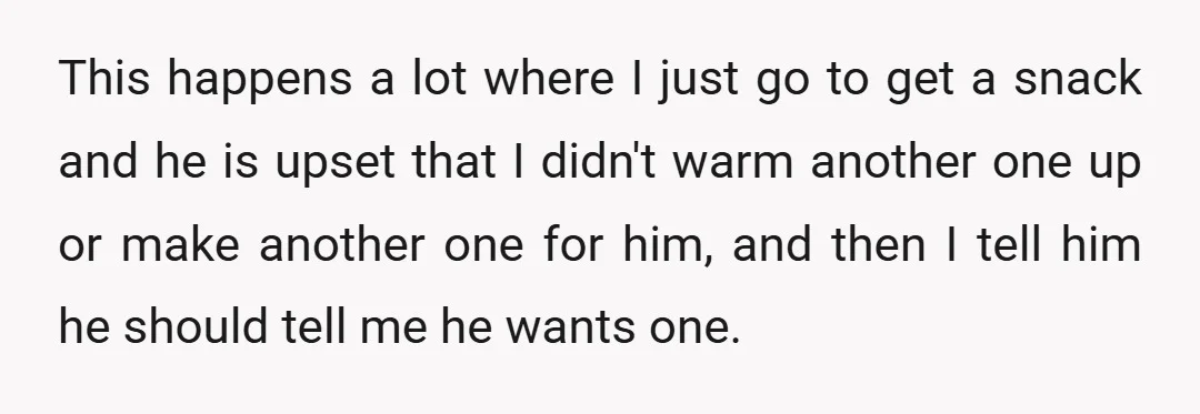This happens a lot where I just go to get a snack and he is upset that I didn't warm another one up or make another one for him, and...