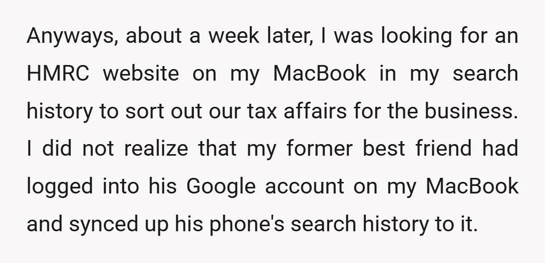 Anyways, about a week later, I was looking for an HMRC website on my MacBook in my search history to sort out our tax affairs for the business. I did...