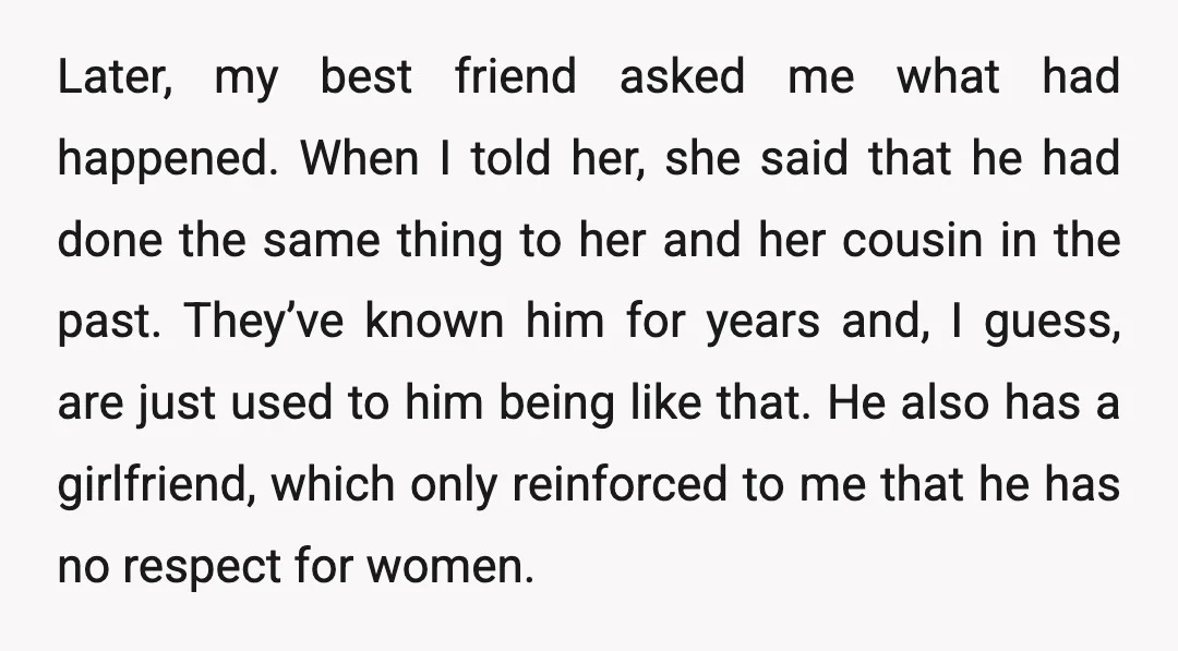 Later, my best friend asked me what had happened. When I told her, she said that he had done the same thing to her and her cousin in the past....