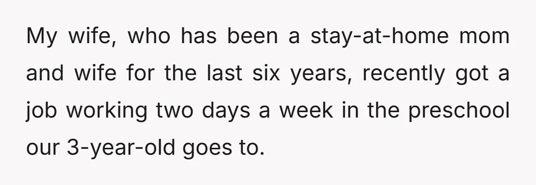 My wife, who has been a stay-at-home mom and wife for the last six years, recently got a job working two days a week in the preschool our 3-year-old goes...
