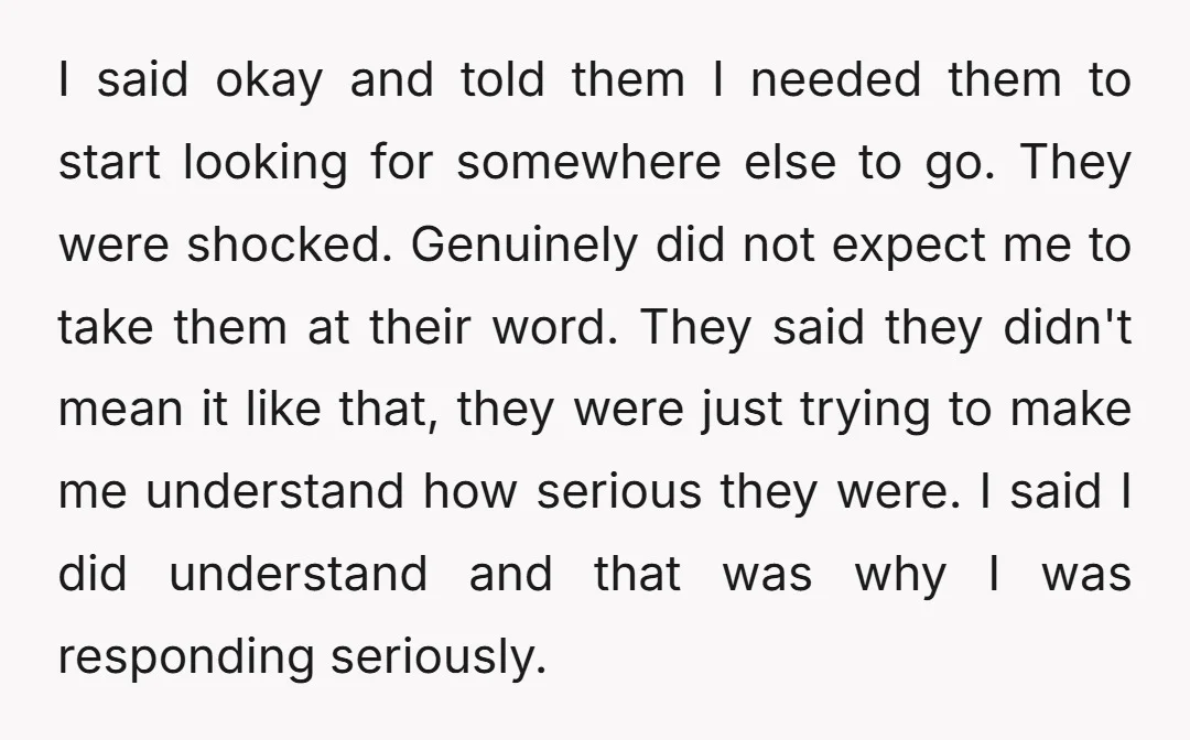 I said okay and told them I needed them to start looking for somewhere else to go. They were shocked. Genuinely did not expect me to take them at their...