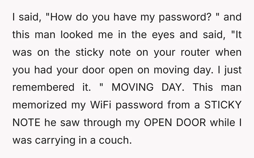 I said, "How do you have my password? " and this man looked me in the eyes and said, "It was on the sticky note on your router when you...