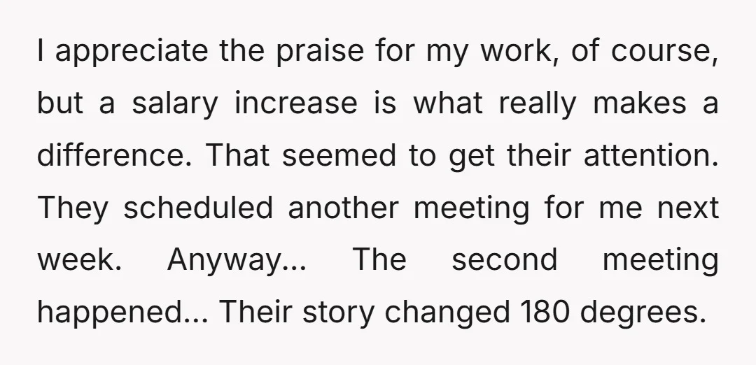 I appreciate the praise for my work, of course, but a salary increase is what really makes a difference. That seemed to get their attention. They scheduled another meeting for...