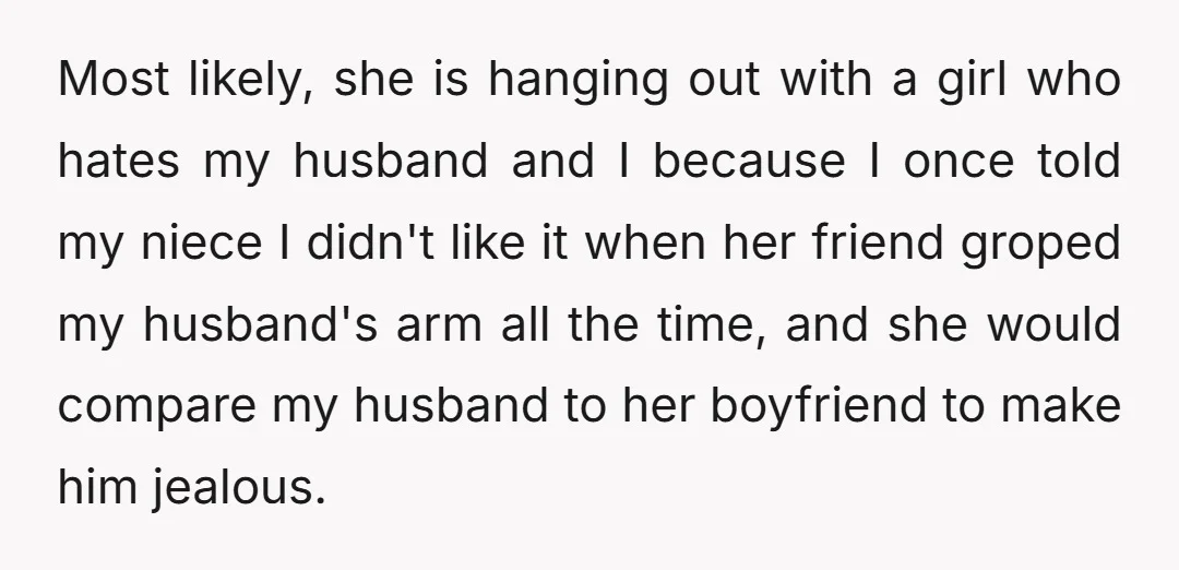 Most likely, she is hanging out with a girl who hates my husband and I because I once told my niece I didn't like it when her friend groped my...