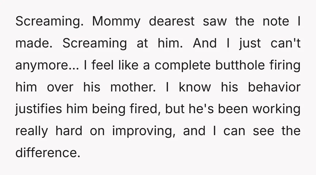 Screaming. Mommy dearest saw the note I made. Screaming at him. And I just can't anymore... I feel like a complete butthole firing him over his mother. I know his...