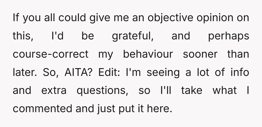 If you all could give me an objective opinion on this, I'd be grateful, and perhaps course-correct my behaviour sooner than later. So, AITA? Edit: I'm seeing a lot of...
