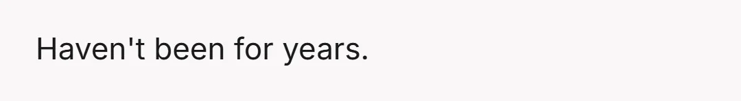 Haven't been for years.