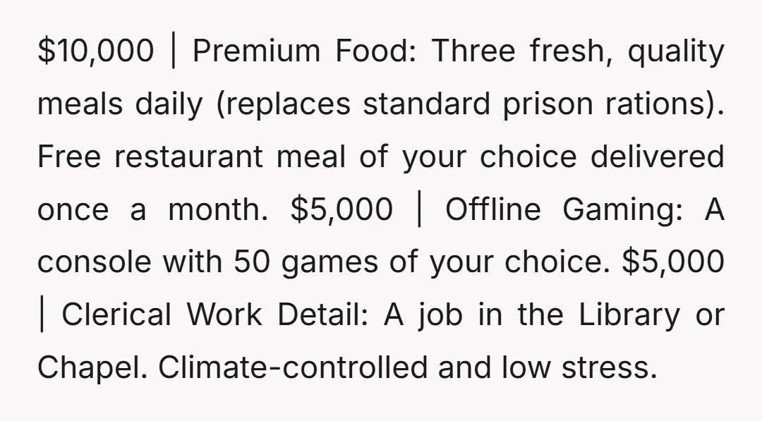 $10,000 | Premium Food: Three fresh, quality meals daily (replaces standard prison rations). Free restaurant meal of your choice delivered once a month. $5,000 | Offline Gaming: A console with...