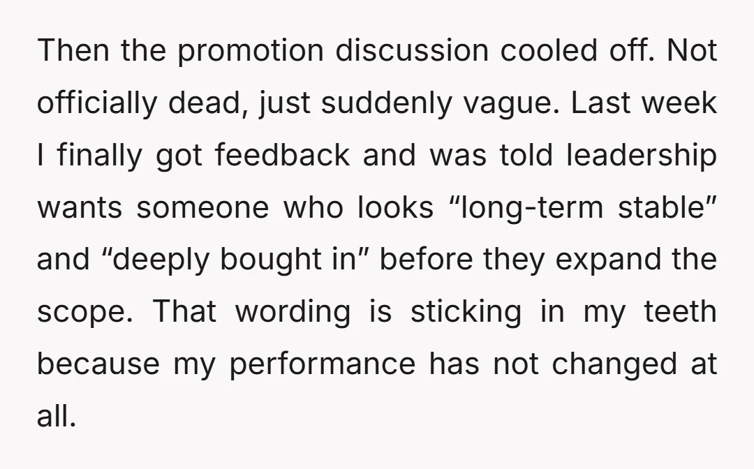 Then the promotion discussion cooled off. Not officially dead, just suddenly vague. Last week I finally got feedback and was told leadership wants someone who looks “long-term stable” and “deeply...